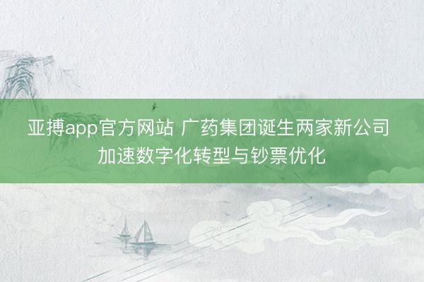 亚搏app官方网站 广药集团诞生两家新公司 加速数字化转型与钞票优化