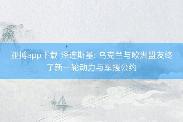 亚搏app下载 泽连斯基: 乌克兰与欧洲盟友终了新一轮动力与军援公约