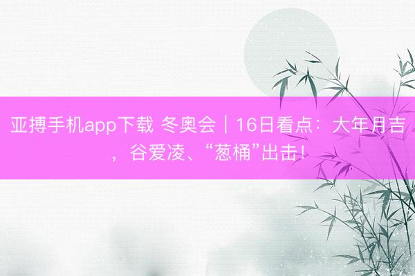 亚搏手机app下载 冬奥会｜16日看点：大年月吉，谷爱凌、“葱桶”出击！