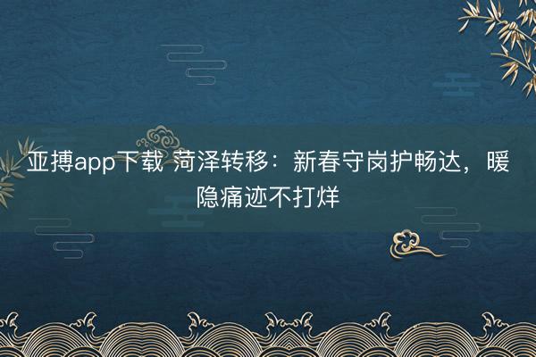 亚搏app下载 菏泽转移:新春守岗护畅达,暖隐痛迹不打烊