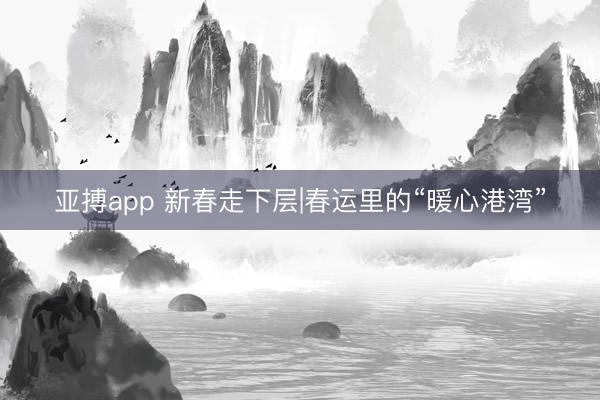 亚搏app 新春走下层|春运里的“暖心港湾”