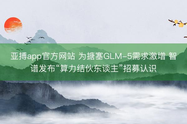 亚搏app官方网站 为搪塞GLM-5需求激增 智谱发布“算力结伙东谈主”招募认识