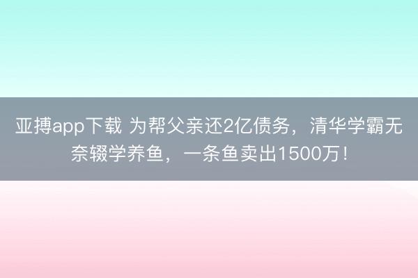 亚搏app下载 为帮父亲还2亿债务,清华学霸无奈辍学养鱼,一条鱼卖出1500万!