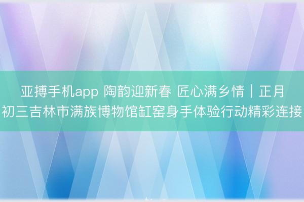亚搏手机app 陶韵迎新春 匠心满乡情|正月初三吉林市满族博物馆缸窑身手体验行动精彩连接