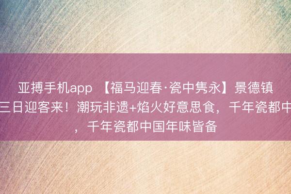 亚搏手机app 【福马迎春·瓷中隽永】景德镇春节假期前三日迎客来！潮玩非遗+焰火好意思食，千年瓷都中国年味皆备