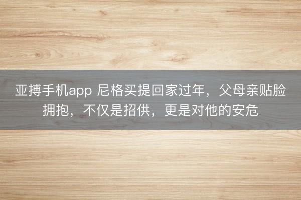 亚搏手机app 尼格买提回家过年,父母亲贴脸拥抱,不仅是招供,更是对他的安危