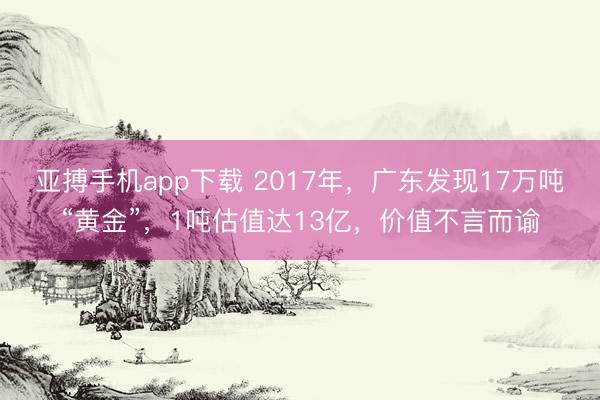 亚搏手机app下载 2017年，广东发现17万吨“黄金”，1吨估值达13亿，价值不言而谕