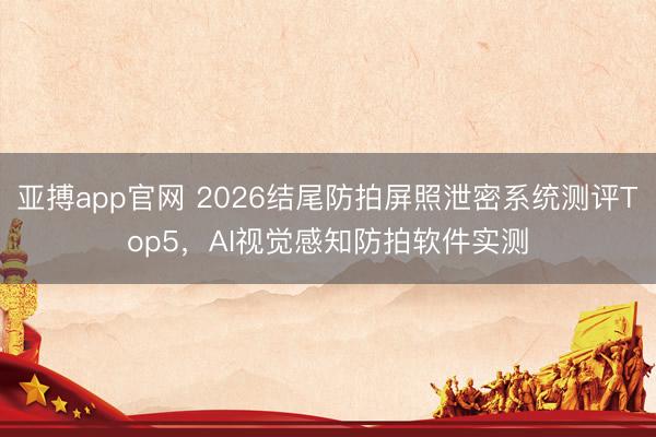 亚搏app官网 2026结尾防拍屏照泄密系统测评Top5,AI视觉感知防拍软件实测