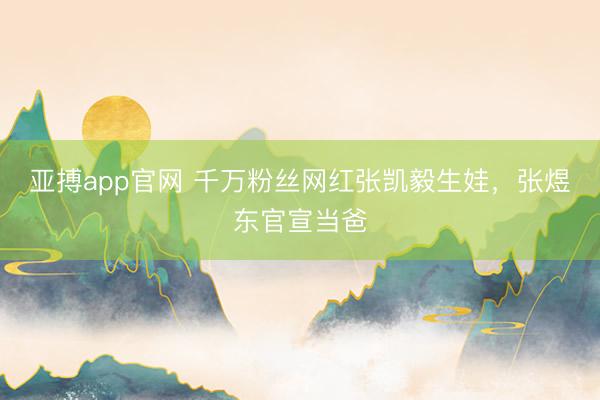 亚搏app官网 千万粉丝网红张凯毅生娃，张煜东官宣当爸