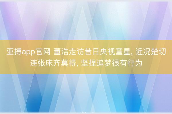 亚搏app官网 董浩走访昔日央视童星， 近况楚切连张床齐莫得， 坚捏追梦很有行为
