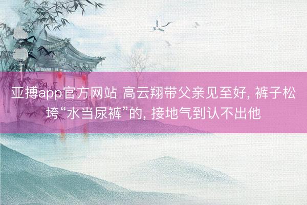 亚搏app官方网站 高云翔带父亲见至好, 裤子松垮“水当尿裤”的, 接地气到认不出他