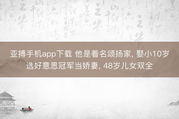 亚搏手机app下载 他是着名颂扬家， 娶小10岁选好意思冠军当娇妻， 48岁儿女双全