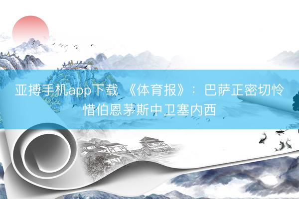 亚搏手机app下载 《体育报》：巴萨正密切怜惜伯恩茅斯中卫塞内西