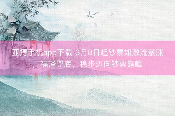 亚搏手机app下载 3月8日起钞票如激流暴涨，福泽兜底，稳步迈向钞票巅峰