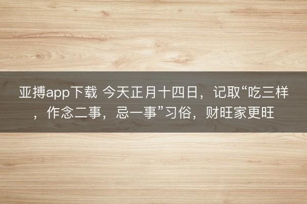 亚搏app下载 今天正月十四日,记取“吃三样,作念二事,忌一事”习俗,财旺家更旺