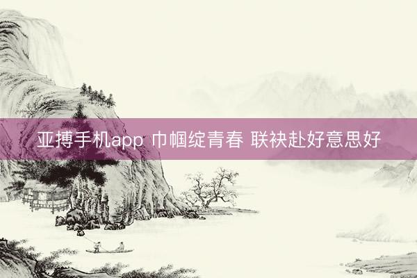 亚搏手机app 巾帼绽青春 联袂赴好意思好