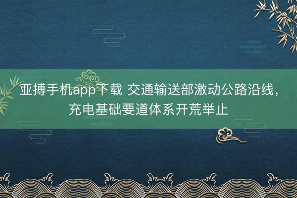 亚搏手机app下载 交通输送部激动公路沿线,充电基础要道体系开荒举止