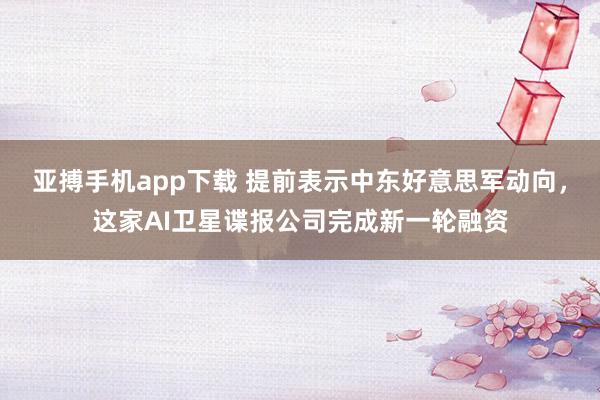 亚搏手机app下载 提前表示中东好意思军动向,这家AI卫星谍报公司完成新一轮融资