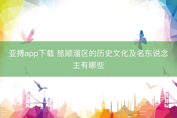 亚搏app下载 旅顺溜区的历史文化及名东说念主有哪些