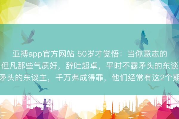 亚搏app官方网站 50岁才觉悟：当你意志的东谈主多了，你会发现，但凡那些气质好，辞吐超卓，平时不露矛头的东谈主，千万弗成得罪，他们经常有这2个期间，招招致命