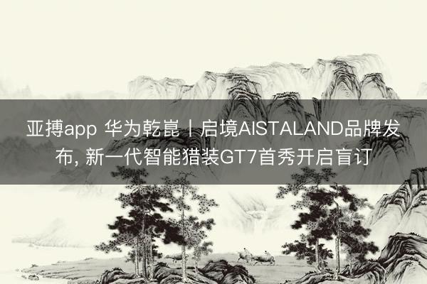 亚搏app 华为乾崑丨启境AISTALAND品牌发布， 新一代智能猎装GT7首秀开启盲订