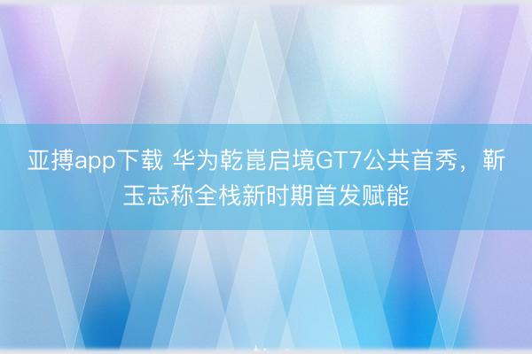 亚搏app下载 华为乾崑启境GT7公共首秀,靳玉志称全栈新时期首发赋能