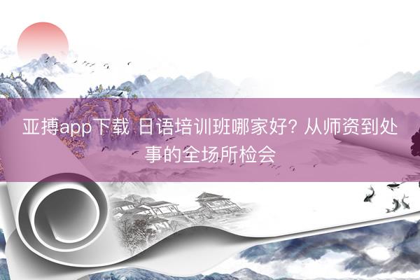 亚搏app下载 日语培训班哪家好? 从师资到处事的全场所检会