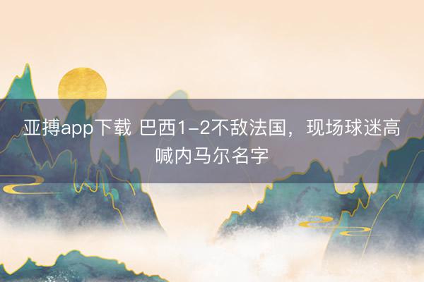 亚搏app下载 巴西1-2不敌法国，现场球迷高喊内马尔名字