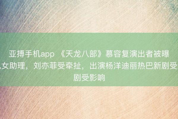 亚搏手机app 《天龙八部》慕容复演出者被曝出轨女助理,刘亦菲受牵扯,出演杨洋迪丽热巴新剧受影响