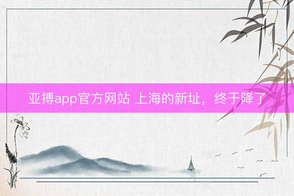 亚搏app官方网站 上海的新址,终于降了