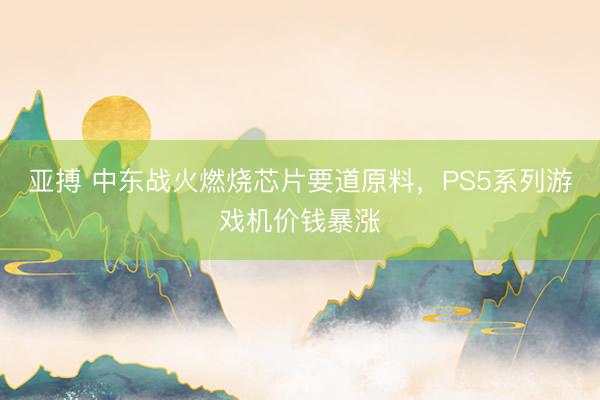 亚搏 中东战火燃烧芯片要道原料，PS5系列游戏机价钱暴涨