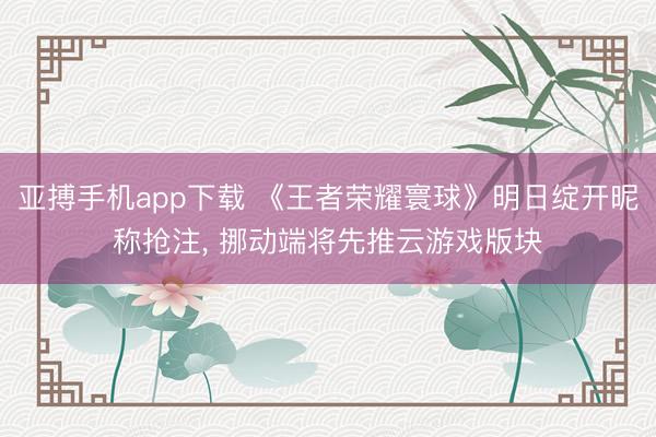 亚搏手机app下载 《王者荣耀寰球》明日绽开昵称抢注， 挪动端将先推云游戏版块