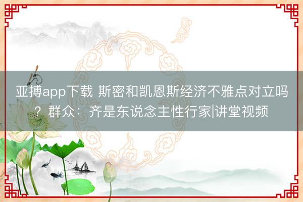 亚搏app下载 斯密和凯恩斯经济不雅点对立吗？群众：齐是东说念主性行家|讲堂视频