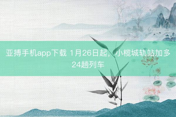 亚搏手机app下载 1月26日起,小榄城轨站加多24趟列车