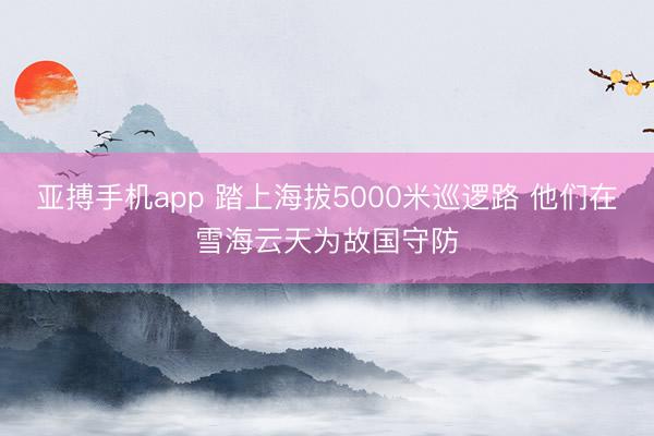 亚搏手机app 踏上海拔5000米巡逻路 他们在雪海云天为故国守防