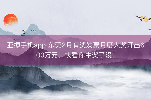 亚搏手机app 东莞2月有奖发票月度大奖开出600万元，快看你中奖了没！