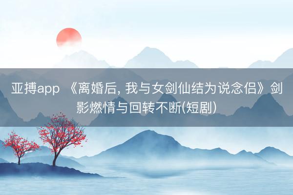 亚搏app 《离婚后， 我与女剑仙结为说念侣》剑影燃情与回转不断(短剧)