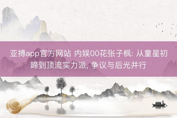 亚搏app官方网站 内娱00花张子枫: 从童星初啼到顶流实力派, 争议与后光并行