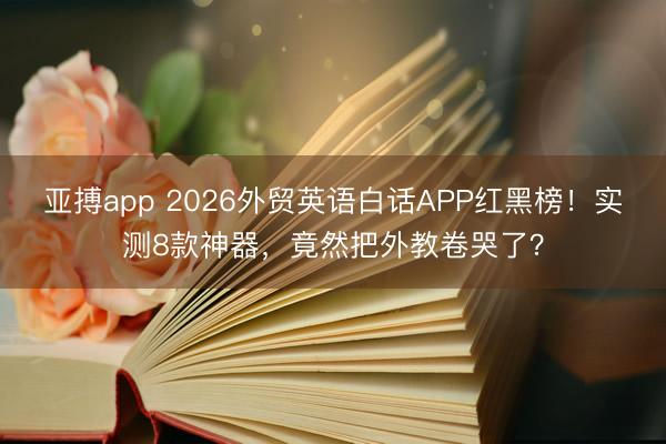 亚搏app 2026外贸英语白话APP红黑榜！实测8款神器，竟然把外教卷哭了？