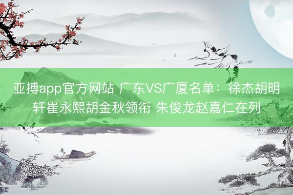 亚搏app官方网站 广东VS广厦名单：徐杰胡明轩崔永熙胡金秋领衔 朱俊龙赵嘉仁在列