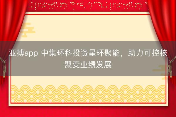 亚搏app 中集环科投资星环聚能，助力可控核聚变业绩发展