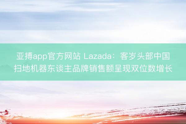 亚搏app官方网站 Lazada:客岁头部中国扫地机器东谈主品牌销售额呈现双位数增长