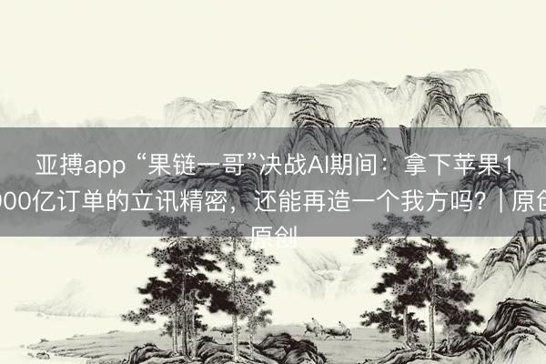 亚搏app “果链一哥”决战AI期间：拿下苹果1900亿订单的立讯精密，还能再造一个我方吗？| 原创