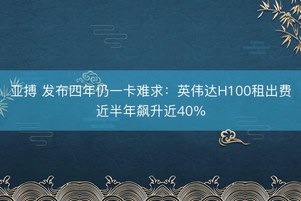 亚搏 发布四年仍一卡难求:英伟达H100租出费近半年飙升近40%