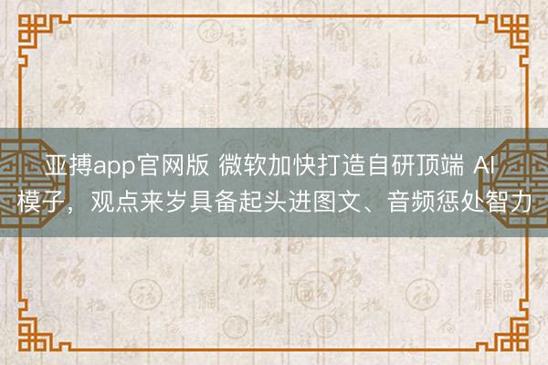 亚搏app官网版 微软加快打造自研顶端 AI 模子,观点来岁具备起头进图文、音频惩处智力