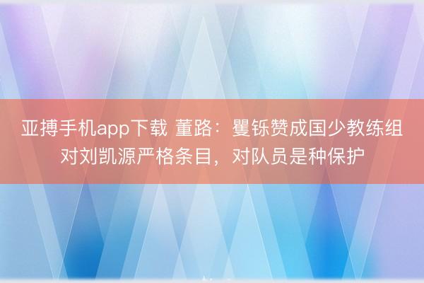 亚搏手机app下载 董路:矍铄赞成国少教练组对刘凯源严格条目,对队员是种保护