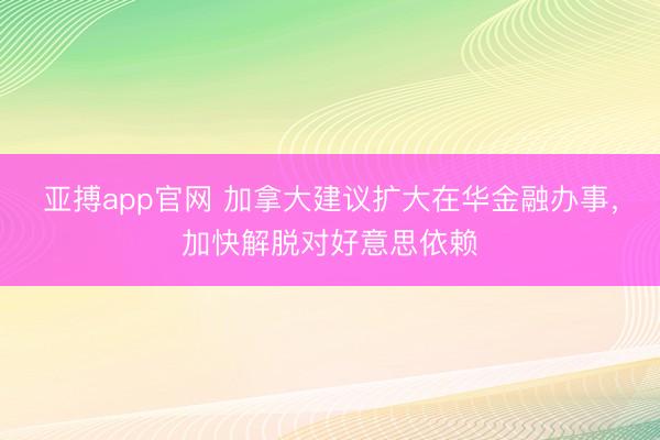 亚搏app官网 加拿大建议扩大在华金融办事，加快解脱对好意思依赖