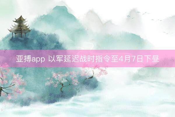 亚搏app 以军延迟战时指令至4月7日下昼