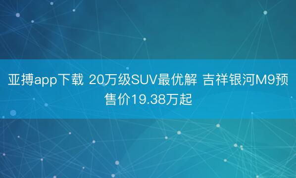 亚搏app下载 20万级SUV最优解 吉祥银河M9预售价19.38万起