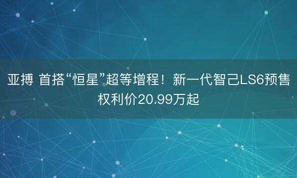 亚搏 首搭“恒星”超等增程！新一代智己LS6预售权利价20.99万起